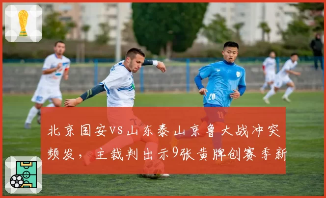 北京国安vs山东泰山京鲁大战冲突频发,主裁判出示9张黄牌创赛季新高