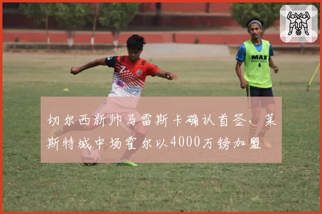 切尔西新帅马雷斯卡确认首签,莱斯特城中场霍尔以4000万镑加盟