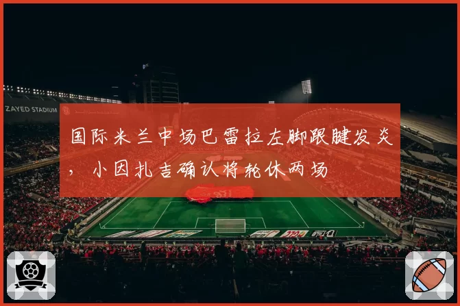 国际米兰中场巴雷拉左脚跟腱发炎,小因扎吉确认将轮休两场