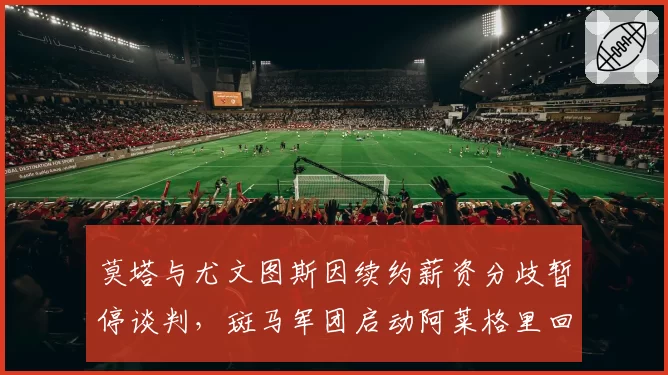 莫塔与尤文图斯因续约薪资分歧暂停谈判,斑马军团启动阿莱格里回归预案