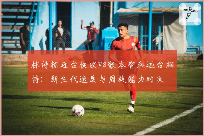 林诗栋近台快攻vs张本智和远台相持：新生代速度与周旋能力对决