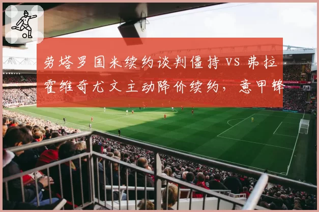 劳塔罗国米续约谈判僵持 vs 弗拉霍维奇尤文主动降价续约,意甲锋线双雄身价博弈