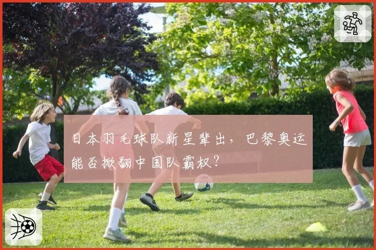 日本羽毛球队新星辈出，巴黎奥运能否掀翻中国队霸权？