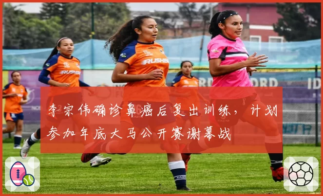 李宗伟确诊鼻癌后复出训练，计划参加年底大马公开赛谢幕战