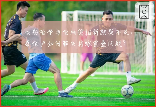 快船哈登与伦纳德挡拆默契不足,泰伦卢如何解决持球重叠问题?