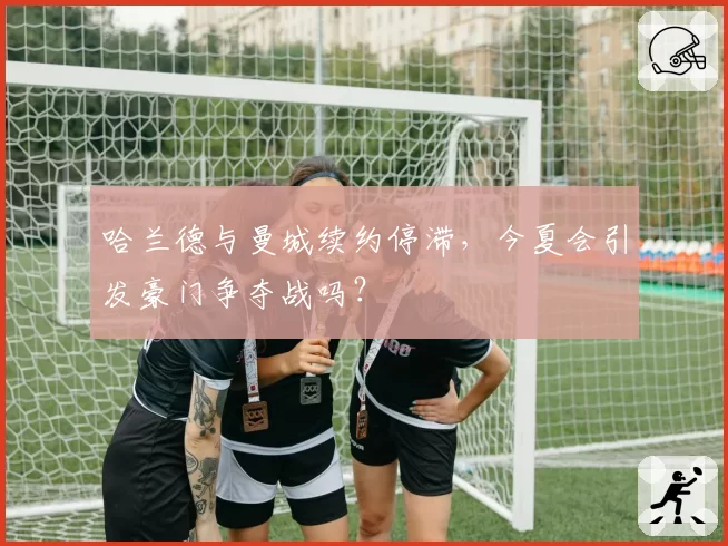 哈兰德与曼城续约停滞，今夏会引发豪门争夺战吗？