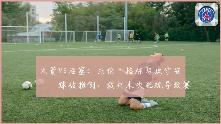 火箭vs活塞：杰伦·格林与坎宁安争球被推倒，裁判未吹犯规导致赛后更衣室冲突