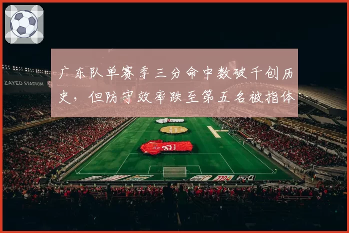 广东队单赛季三分命中数破千创历史，但防守效率跌至第五名被指体系失衡