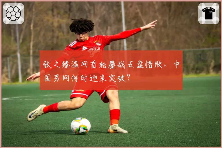 张之臻温网首轮鏖战五盘惜败,中国男网何时迎来突破?